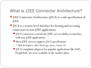 What is J2EE Connector Architecture?
J2EE Connector Architecture (J2CA) is a sub-specification of
J2EE
J2CA is a system level interface for hosting and accessing
connectors to non-J2EE applications
J2CA connectors extend the J2EE servers ability to interface
with non-J2EE applications
Most J2EE servers support J2CA specification
IBM WebSphere, BEA WebLogic, Jboss, Oracle AS
J2CA compliant adapters for popular applications like SAP,
PeopleSoft, are now available in the market place
 