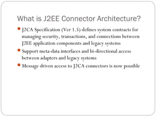 What is J2EE Connector Architecture?
J2CA Specification (Ver 1.5) defines system contracts for
managing security, transactions, and connections between
J2EE application components and legacy systems
Support meta-data interfaces and bi-directional access
between adapters and legacy systems
Message driven access to J2CA connectors is now possible
 
