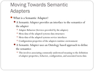 Moving Towards Semantic
Adapters
What is a Semantic Adapter?
A Semantic Adapter provides an interface to the semantics of
the adapter
Adapter Behavior (Services provided by the adapter)
Meta-data of the adapted systems data structures
Meta-data of the adapted systems service interfaces
Configuration properties of the adapters runtime environment
A Semantic Adapter uses an Ontology based approach to define
the semantics
This involves associating commonly understood meaning to the definition
of adapter properties, behavior, configuration, and associated meta-data
 