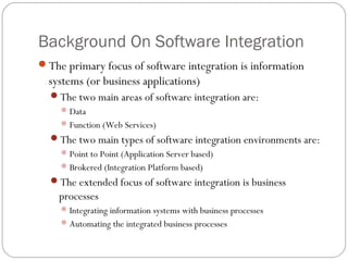 Background On Software Integration
The primary focus of software integration is information
systems (or business applications)
The two main areas of software integration are:
Data
Function (Web Services)
The two main types of software integration environments are:
Point to Point (Application Server based)
Brokered (Integration Platform based)
The extended focus of software integration is business
processes
Integrating information systems with business processes
Automating the integrated business processes
 