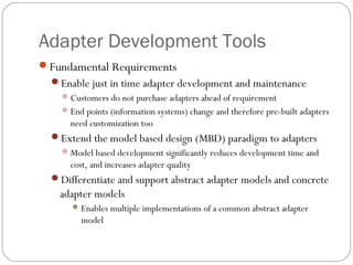 Adapter Development Tools
Fundamental Requirements
Enable just in time adapter development and maintenance
Customers do not purchase adapters ahead of requirement
End points (information systems) change and therefore pre-built adapters
need customization too
Extend the model based design (MBD) paradigm to adapters
Model based development significantly reduces development time and
cost, and increases adapter quality
Differentiate and support abstract adapter models and concrete
adapter models
Enables multiple implementations of a common abstract adapter
model
 