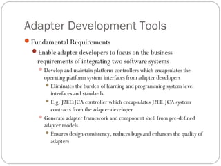 Adapter Development Tools
Fundamental Requirements
Enable adapter developers to focus on the business
requirements of integrating two software systems
Develop and maintain platform controllers which encapsulates the
operating platform system interfaces from adapter developers
Eliminates the burden of learning and programming system level
interfaces and standards
E.g: J2EE:JCA controller which encapsulates J2EE:JCA system
contracts from the adapter developer
Generate adapter framework and component shell from pre-defined
adapter models
Ensures design consistency, reduces bugs and enhances the quality of
adapters
 