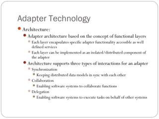 Adapter Technology
Architecture:
Adapter architecture based on the concept of functional layers
Each layer encapsulates specific adapter functionality accessible as well
defined services
Each layer can be implemented as an isolated/distributed component of
the adapter
Architecture supports three types of interactions for an adapter
Synchronization
Keeping distributed data models in sync with each other
Collaboration
Enabling software systems to collaborate functions
Delegation
Enabling software systems to execute tasks on behalf of other systems
 