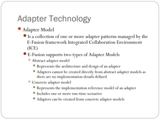 Adapter Technology
Adapter Model
Is a collection of one or more adapter patterns managed by the
E-Fusion framework Integrated Collaboration Environment
(ICE)
E-Fusion supports two types of Adapter Models
Abstract adapter model
Represents the architecture and design of an adapter
Adapters cannot be created directly from abstract adapter models as
there are no implementation details defined
Concrete adapter model
Represents the implementation reference model of an adapter
Includes one or more run-time scenarios
Adapters can be created from concrete adapter models
 