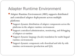 Adapter Runtime Environment
Adapter Runtime Environment (ARE) supports distributed
and centralized adapter deployments across multiple
platforms
Support dynamic distribution of adapter components across the
platforms in the adapter runtime environment
Support centralized administration, monitoring, and debugging
of adapters at runtime
Support dynamic language (locale) translation for multi-lingual
runtime environments
Support dynamic component code download and side-by-side
runtime environments (production and QA)
 