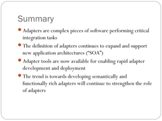 Summary
Adapters are complex pieces of software performing critical
integration tasks
The definition of adapters continues to expand and support
new application architectures (“SOA”)
Adapter tools are now available for enabling rapid adapter
development and deployment
The trend is towards developing semantically and
functionally rich adapters will continue to strengthen the role
of adapters
 