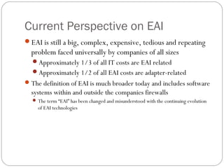 Current Perspective on EAI
EAI is still a big, complex, expensive, tedious and repeating
problem faced universally by companies of all sizes
Approximately 1/3 of all IT costs are EAI related
Approximately 1/2 of all EAI costs are adapter-related
The definition of EAI is much broader today and includes software
systems within and outside the companies firewalls
 The term “EAI” has been changed and misunderstood with the continuing evolution
of EAI technologies
 