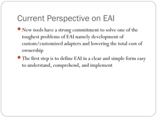 Current Perspective on EAI
New tools have a strong commitment to solve one of the
toughest problems of EAI namely development of
custom/customized adapters and lowering the total cost of
ownership
The first step is to define EAI in a clear and simple form easy
to understand, comprehend, and implement
 