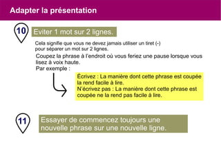 Essayer de commencez toujours une
nouvelle phrase sur une nouvelle ligne.
Cela signifie que vous ne devez jamais utiliser un tiret (-)
pour séparer un mot sur 2 lignes.
Coupez la phrase à l’endroit où vous feriez une pause lorsque vous
lisez à voix haute.
Par exemple :
10 Eviter 1 mot sur 2 lignes.
Écrivez : La manière dont cette phrase est coupée
la rend facile à lire.
N’écrivez pas : La manière dont cette phrase est
coupée ne la rend pas facile à lire.
11
Adapter la présentation
 