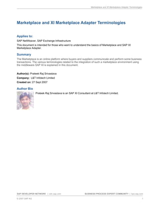 Marketplace and XI Marketplace Adapter Terminologies




Marketplace and XI Marketplace Adapter Terminologies


Applies to:
SAP NetWeaver, SAP Exchange Infrastructure
This document is intended for those who want to understand the basics of Marketplace and SAP XI
Marketplace Adapter.

Summary
The Marketplace is an online platform where buyers and suppliers communicate and perform some business
transactions. The various terminologies related to the integration of such a marketplace environment using
the middleware SAP XI is explained in this document.


Author(s): Prateek Raj Srivastava
Company: L&T Infotech Limited
Created on: 27 Sept 2007

Author Bio
                Prateek Raj Srivastava is an SAP XI Consultant at L&T Infotech Limited.




SAP DEVELOPER NETWORK | sdn.sap.com                       BUSINESS PROCESS EXPERT COMMUNITY | bpx.sap.com

© 2007 SAP AG                                                                                                     1
 