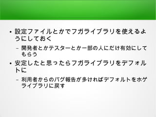 ● 設定ファイルとかでフガライブラリを使えるよ
うにしておく
– 開発者とかテスターとか一部の人にだけ有効にして
もらう
● 安定したと思ったらフガライブラリをデフォル
トに
– 利用者からのバグ報告が多ければデフォルトをホゲ
ライブラリに戻す
 