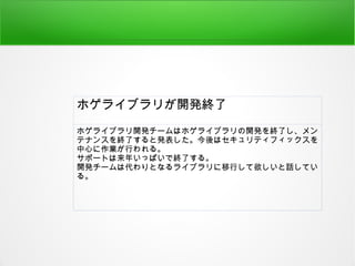 ホゲライブラリが開発終了
ホゲライブラリ開発チームはホゲライブラリの開発を終了し、メン
テナンスを終了すると発表した。今後はセキュリティフィックスを
中心に作業が行われる。
サポートは来年いっぱいで終了する。
開発チームは代わりとなるライブラリに移行して欲しいと話してい
る。
 