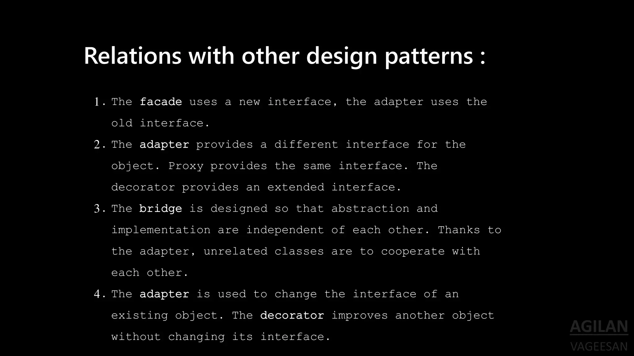 1. The facade uses a new interface, the adapter uses the
old interface.
2. The adapter provides a different interface for the
object. Proxy provides the same interface. The
decorator provides an extended interface.
3. The bridge is designed so that abstraction and
implementation are independent of each other. Thanks to
the adapter, unrelated classes are to cooperate with
each other.
4. The adapter is used to change the interface of an
existing object. The decorator improves another object
without changing its interface.
Relations with other design patterns :
 