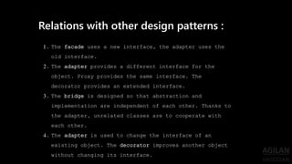 1. The facade uses a new interface, the adapter uses the
old interface.
2. The adapter provides a different interface for the
object. Proxy provides the same interface. The
decorator provides an extended interface.
3. The bridge is designed so that abstraction and
implementation are independent of each other. Thanks to
the adapter, unrelated classes are to cooperate with
each other.
4. The adapter is used to change the interface of an
existing object. The decorator improves another object
without changing its interface.
Relations with other design patterns :
 