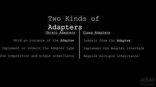 Two Kinds of
Adapters
Object Adapters Class Adapters
Hold an instance of the Adaptee
Implement or inherit the Adapter type
Use composition and single inheritance
Inherit from the Adaptee
Implement the Adapter interface
Require multiple inheritance
 