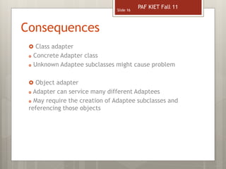Consequences
 Class adapter
 Concrete Adapter class
 Unknown Adaptee subclasses might cause problem
 Object adapter
 Adapter can service many different Adaptees
 May require the creation of Adaptee subclasses and
referencing those objects
Slide 16
PAF KIET Fall 11
 