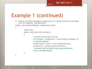 Example 1 (continued)
slide 21
 Finally, the SortListAdapter implements our target interface and deals
with our adaptee, NumberSorter
public class SortListAdapter implements Sorter
{
@Override
public int[] sort(int[] numbers)
{
//convert the array to a List
List<Integer> numberList = new ArrayList<Integer>();
//call the adapter
NumberSorter sorter = new NumberSorter();
numberList = sorter.sort(numberList);
//convert the list back to an array and return
return sortedNumbers;
}
}
PAF KIET Fall 11
 