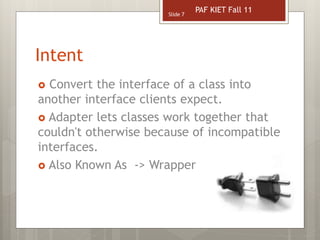 Intent
 Convert the interface of a class into
another interface clients expect.
 Adapter lets classes work together that
couldn't otherwise because of incompatible
interfaces.
 Also Known As -> Wrapper
Slide 7
PAF KIET Fall 11
 