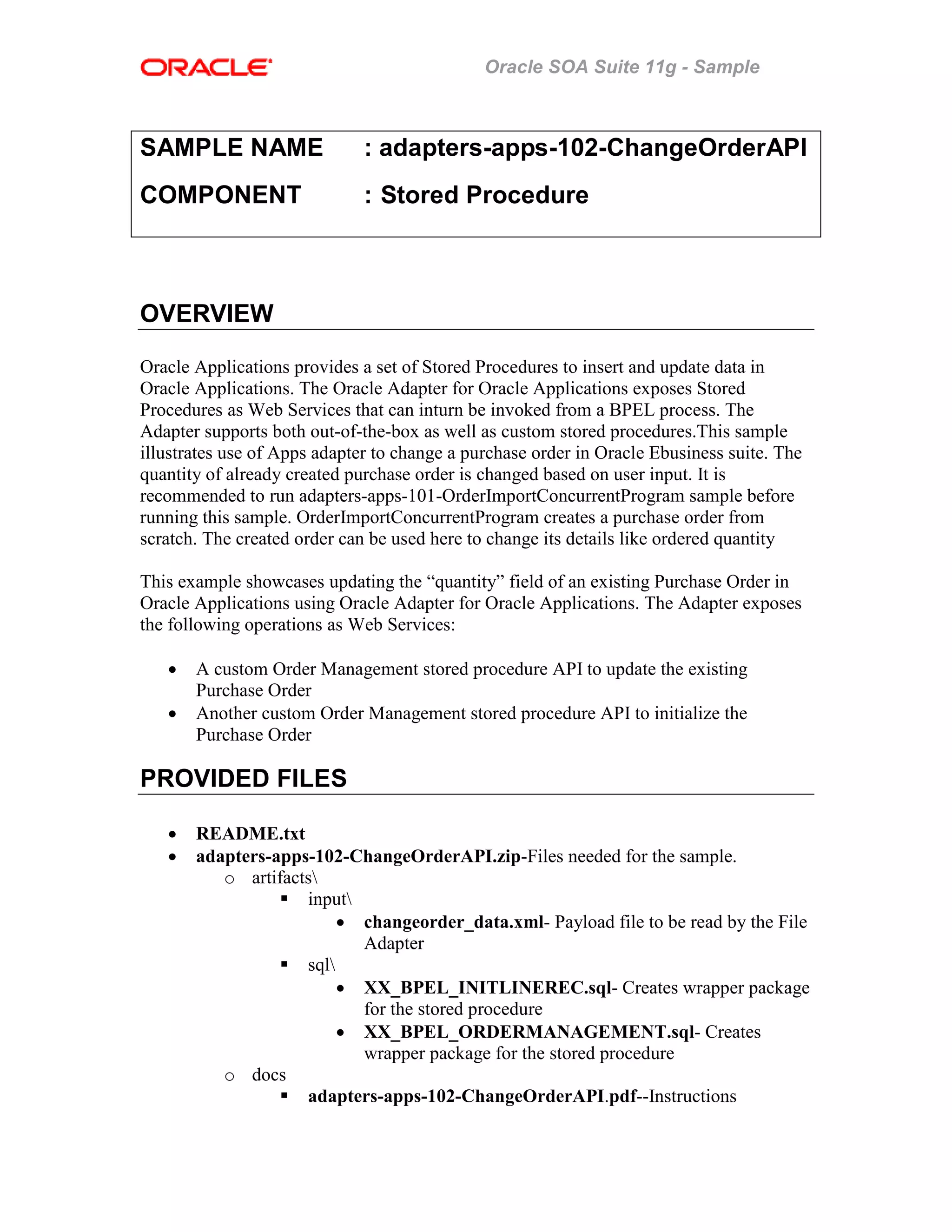Oracle SOA Suite 11g - Sample
SAMPLE NAME : adapters-apps-102-ChangeOrderAPI
COMPONENT : Stored Procedure
OVERVIEW
Oracle Applications provides a set of Stored Procedures to insert and update data in
Oracle Applications. The Oracle Adapter for Oracle Applications exposes Stored
Procedures as Web Services that can inturn be invoked from a BPEL process. The
Adapter supports both out-of-the-box as well as custom stored procedures.This sample
illustrates use of Apps adapter to change a purchase order in Oracle Ebusiness suite. The
quantity of already created purchase order is changed based on user input. It is
recommended to run adapters-apps-101-OrderImportConcurrentProgram sample before
running this sample. OrderImportConcurrentProgram creates a purchase order from
scratch. The created order can be used here to change its details like ordered quantity
This example showcases updating the “quantity” field of an existing Purchase Order in
Oracle Applications using Oracle Adapter for Oracle Applications. The Adapter exposes
the following operations as Web Services:
• A custom Order Management stored procedure API to update the existing
Purchase Order
• Another custom Order Management stored procedure API to initialize the
Purchase Order
PROVIDED FILES
• README.txt
• adapters-apps-102-ChangeOrderAPI.zip-Files needed for the sample.
o artifacts
input
• changeorder_data.xml- Payload file to be read by the File
Adapter
sql
• XX_BPEL_INITLINEREC.sql- Creates wrapper package
for the stored procedure
• XX_BPEL_ORDERMANAGEMENT.sql- Creates
wrapper package for the stored procedure
o docs
adapters-apps-102-ChangeOrderAPI.pdf--Instructions
 