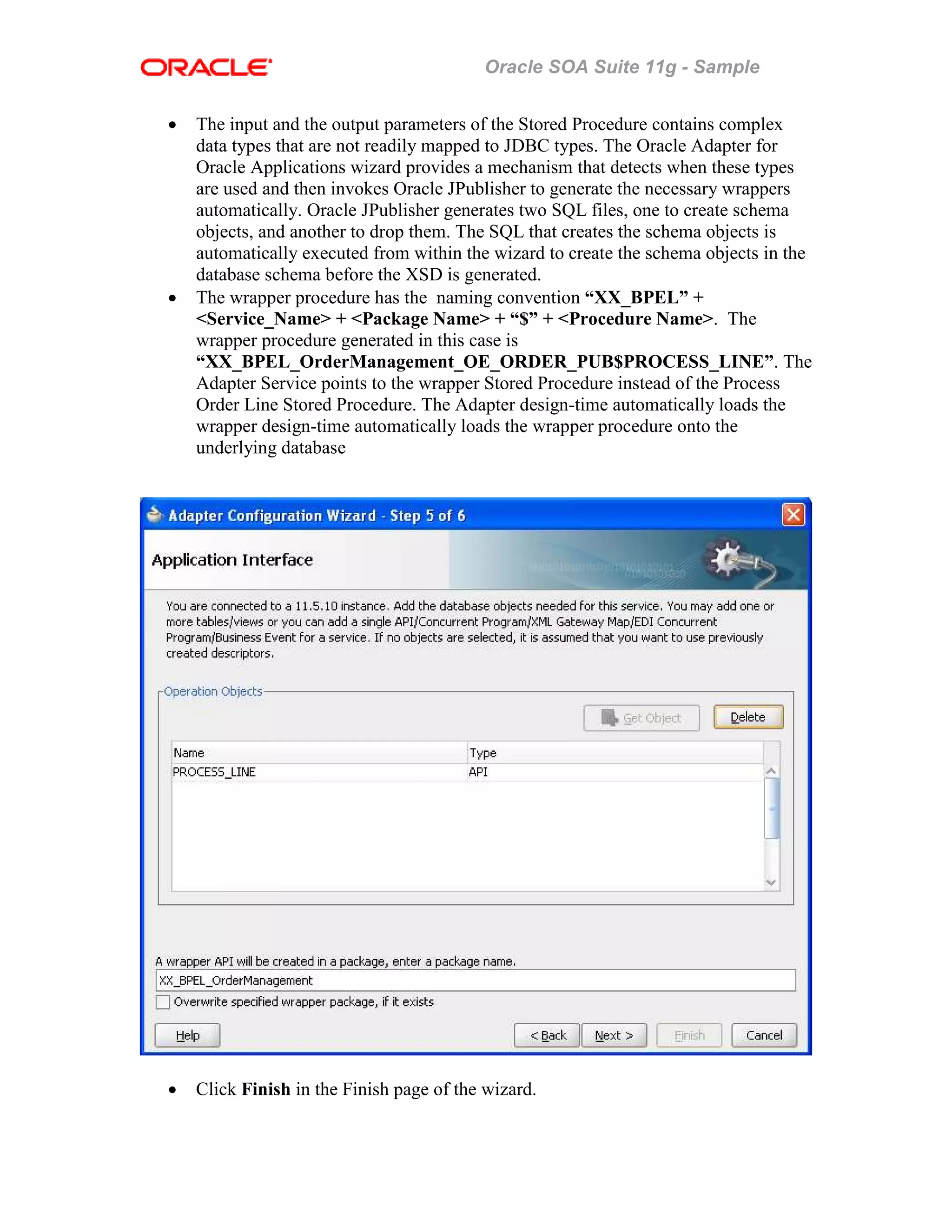 Oracle SOA Suite 11g - Sample
• The input and the output parameters of the Stored Procedure contains complex
data types that are not readily mapped to JDBC types. The Oracle Adapter for
Oracle Applications wizard provides a mechanism that detects when these types
are used and then invokes Oracle JPublisher to generate the necessary wrappers
automatically. Oracle JPublisher generates two SQL files, one to create schema
objects, and another to drop them. The SQL that creates the schema objects is
automatically executed from within the wizard to create the schema objects in the
database schema before the XSD is generated.
• The wrapper procedure has the naming convention “XX_BPEL” +
<Service_Name> + <Package Name> + “$” + <Procedure Name>. The
wrapper procedure generated in this case is
“XX_BPEL_OrderManagement_OE_ORDER_PUB$PROCESS_LINE”. The
Adapter Service points to the wrapper Stored Procedure instead of the Process
Order Line Stored Procedure. The Adapter design-time automatically loads the
wrapper design-time automatically loads the wrapper procedure onto the
underlying database
• Click Finish in the Finish page of the wizard.
 