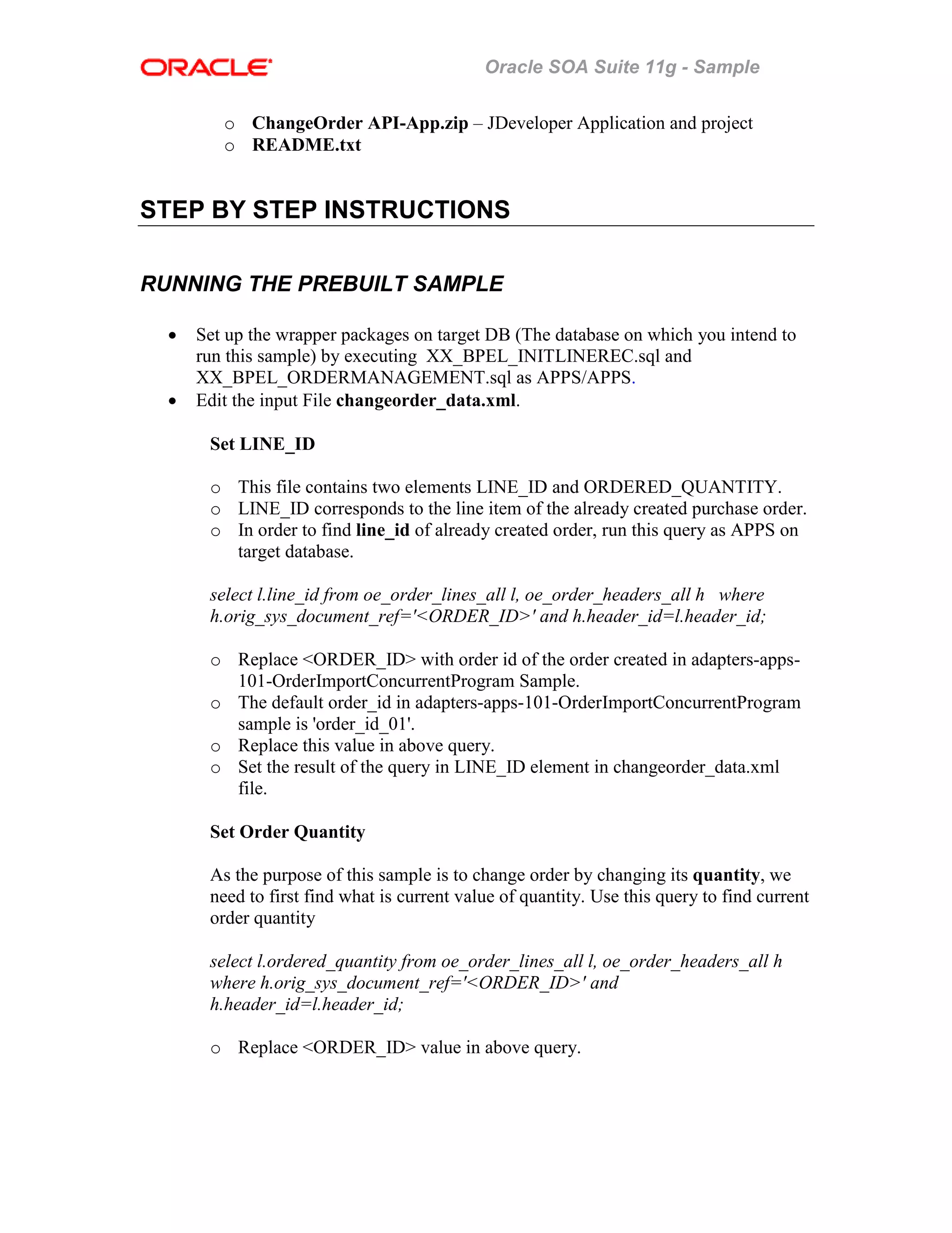 Oracle SOA Suite 11g - Sample
o ChangeOrder API-App.zip – JDeveloper Application and project
o README.txt
STEP BY STEP INSTRUCTIONS
RUNNING THE PREBUILT SAMPLE
• Set up the wrapper packages on target DB (The database on which you intend to
run this sample) by executing XX_BPEL_INITLINEREC.sql and
XX_BPEL_ORDERMANAGEMENT.sql as APPS/APPS.
• Edit the input File changeorder_data.xml.
Set LINE_ID
o This file contains two elements LINE_ID and ORDERED_QUANTITY.
o LINE_ID corresponds to the line item of the already created purchase order.
o In order to find line_id of already created order, run this query as APPS on
target database.
select l.line_id from oe_order_lines_all l, oe_order_headers_all h where
h.orig_sys_document_ref='<ORDER_ID>' and h.header_id=l.header_id;
o Replace <ORDER_ID> with order id of the order created in adapters-apps-
101-OrderImportConcurrentProgram Sample.
o The default order_id in adapters-apps-101-OrderImportConcurrentProgram
sample is 'order_id_01'.
o Replace this value in above query.
o Set the result of the query in LINE_ID element in changeorder_data.xml
file.
Set Order Quantity
As the purpose of this sample is to change order by changing its quantity, we
need to first find what is current value of quantity. Use this query to find current
order quantity
select l.ordered_quantity from oe_order_lines_all l, oe_order_headers_all h
where h.orig_sys_document_ref='<ORDER_ID>' and
h.header_id=l.header_id;
o Replace <ORDER_ID> value in above query.
 