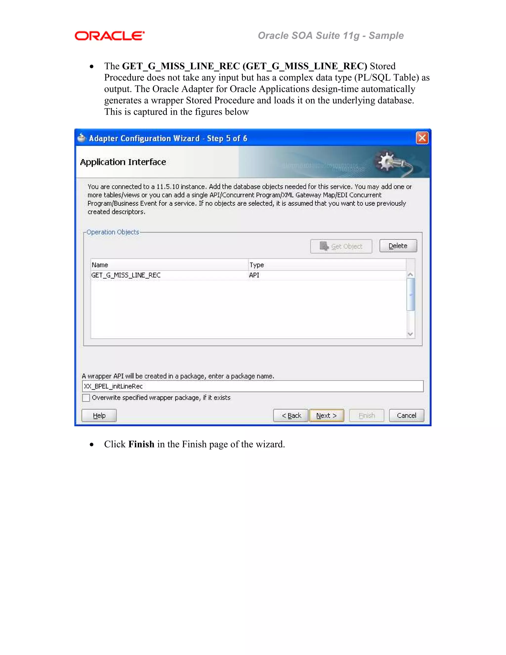 Oracle SOA Suite 11g - Sample
• The GET_G_MISS_LINE_REC (GET_G_MISS_LINE_REC) Stored
Procedure does not take any input but has a complex data type (PL/SQL Table) as
output. The Oracle Adapter for Oracle Applications design-time automatically
generates a wrapper Stored Procedure and loads it on the underlying database.
This is captured in the figures below
• Click Finish in the Finish page of the wizard.
 
