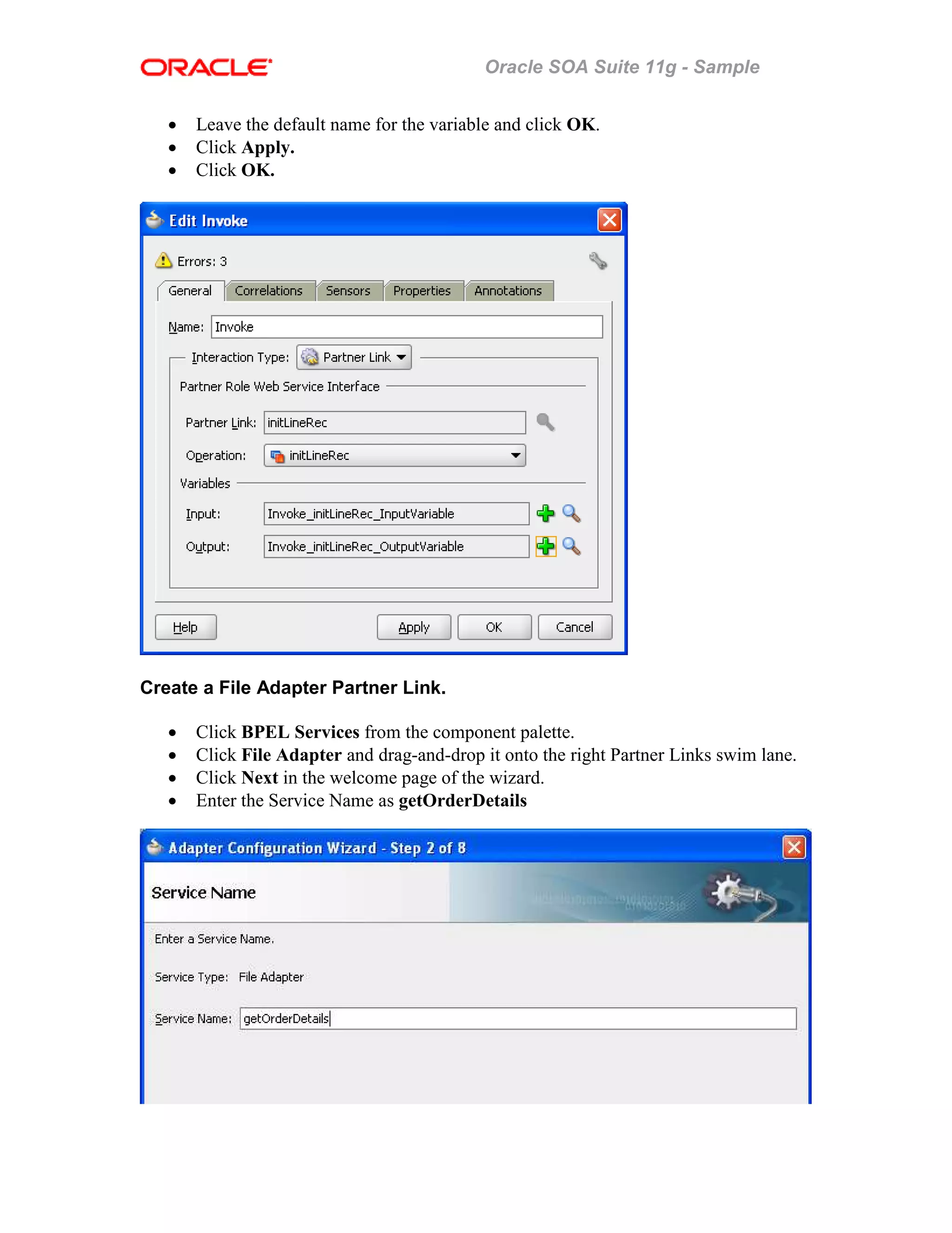 Oracle SOA Suite 11g - Sample
• Leave the default name for the variable and click OK.
• Click Apply.
• Click OK.
Create a File Adapter Partner Link.
• Click BPEL Services from the component palette.
• Click File Adapter and drag-and-drop it onto the right Partner Links swim lane.
• Click Next in the welcome page of the wizard.
• Enter the Service Name as getOrderDetails
 
