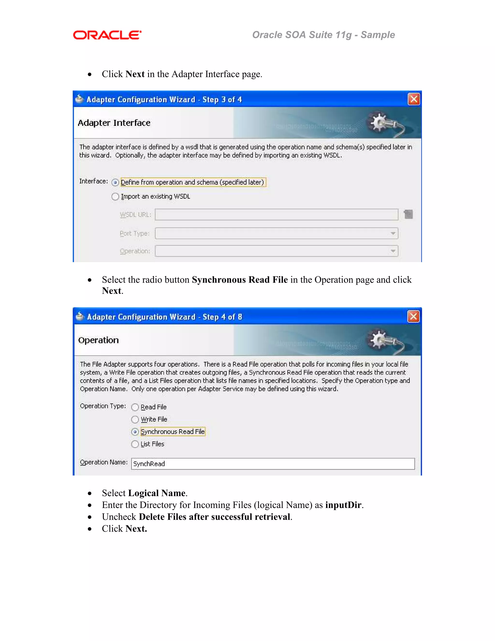 Oracle SOA Suite 11g - Sample
• Click Next in the Adapter Interface page.
• Select the radio button Synchronous Read File in the Operation page and click
Next.
• Select Logical Name.
• Enter the Directory for Incoming Files (logical Name) as inputDir.
• Uncheck Delete Files after successful retrieval.
• Click Next.
 