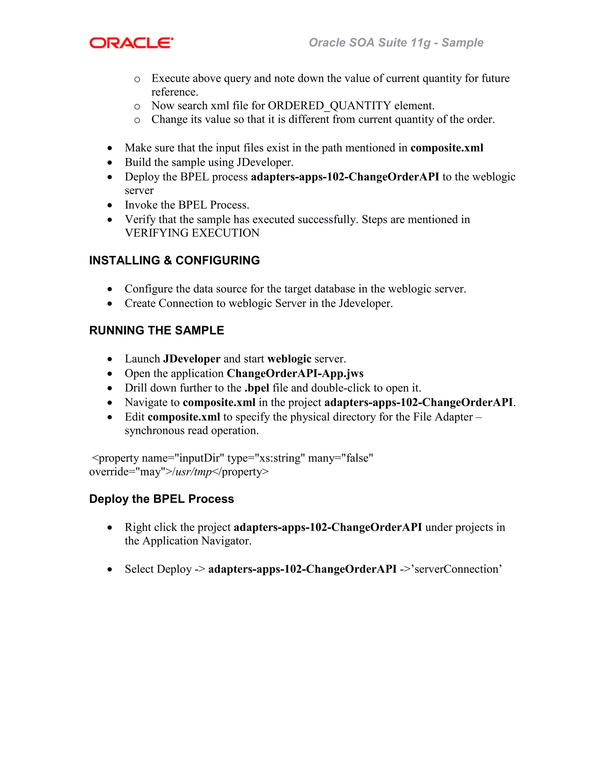 Oracle SOA Suite 11g - Sample
o Execute above query and note down the value of current quantity for future
reference.
o Now search xml file for ORDERED_QUANTITY element.
o Change its value so that it is different from current quantity of the order.
• Make sure that the input files exist in the path mentioned in composite.xml
• Build the sample using JDeveloper.
• Deploy the BPEL process adapters-apps-102-ChangeOrderAPI to the weblogic
server
• Invoke the BPEL Process.
• Verify that the sample has executed successfully. Steps are mentioned in
VERIFYING EXECUTION
INSTALLING & CONFIGURING
• Configure the data source for the target database in the weblogic server.
• Create Connection to weblogic Server in the Jdeveloper.
RUNNING THE SAMPLE
• Launch JDeveloper and start weblogic server.
• Open the application ChangeOrderAPI-App.jws
• Drill down further to the .bpel file and double-click to open it.
• Navigate to composite.xml in the project adapters-apps-102-ChangeOrderAPI.
• Edit composite.xml to specify the physical directory for the File Adapter –
synchronous read operation.
<property name="inputDir" type="xs:string" many="false"
override="may">/usr/tmp</property>
Deploy the BPEL Process
• Right click the project adapters-apps-102-ChangeOrderAPI under projects in
the Application Navigator.
• Select Deploy -> adapters-apps-102-ChangeOrderAPI ->’serverConnection’
 