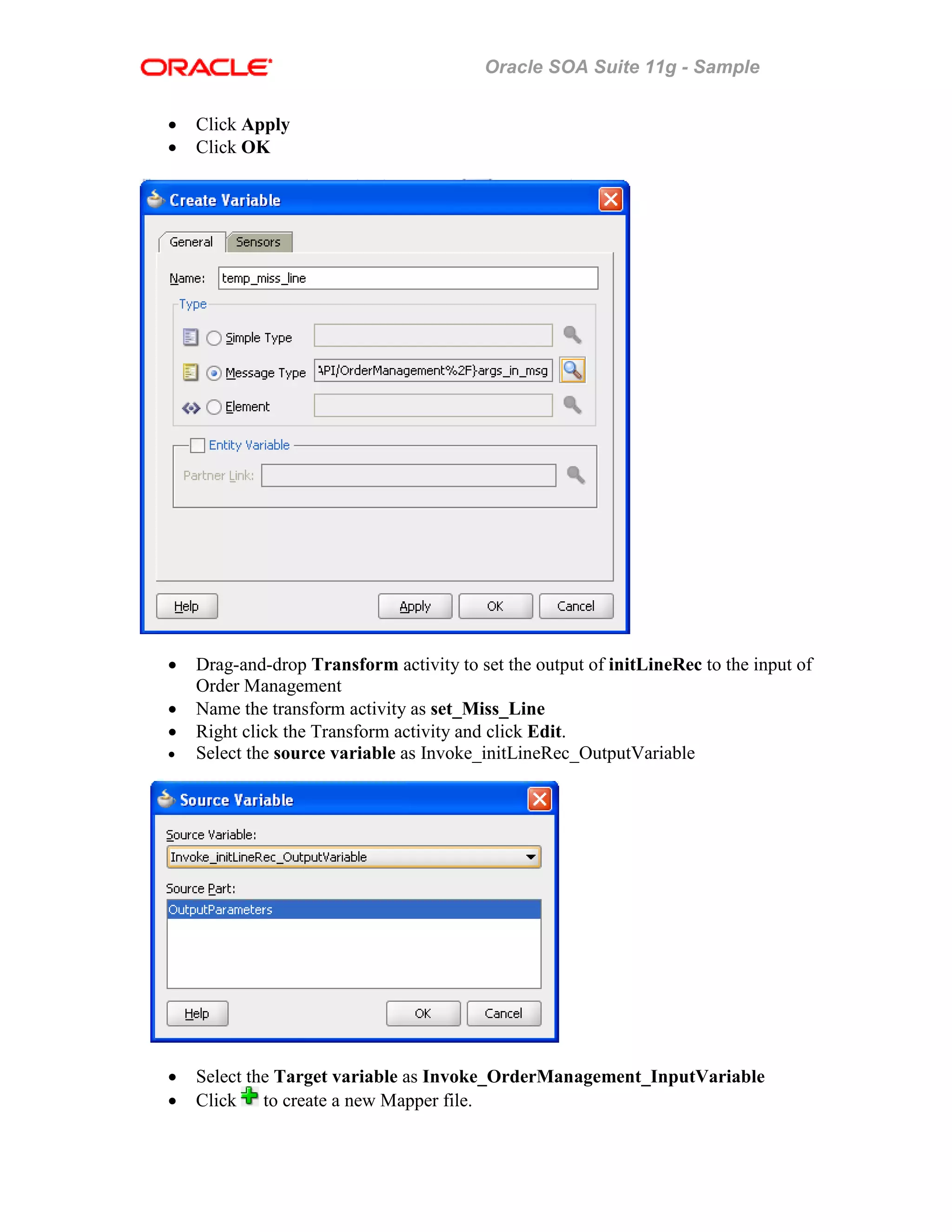 Oracle SOA Suite 11g - Sample
• Click Apply
• Click OK
• Drag-and-drop Transform activity to set the output of initLineRec to the input of
Order Management
• Name the transform activity as set_Miss_Line
• Right click the Transform activity and click Edit.
• Select the source variable as Invoke_initLineRec_OutputVariable
• Select the Target variable as Invoke_OrderManagement_InputVariable
• Click to create a new Mapper file.
 