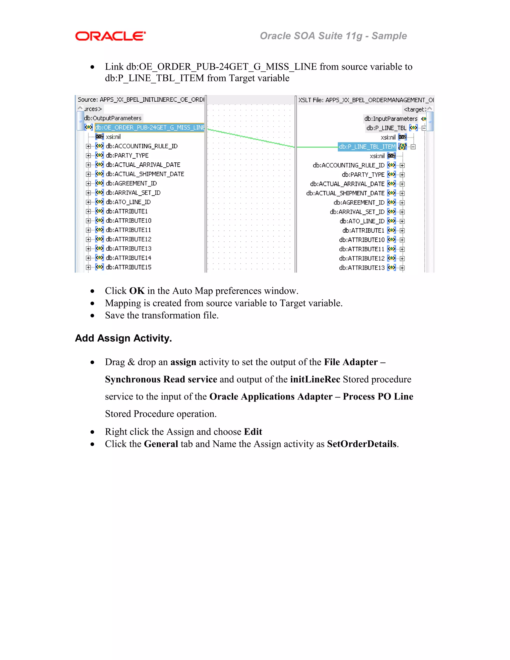 Oracle SOA Suite 11g - Sample
• Link db:OE_ORDER_PUB-24GET_G_MISS_LINE from source variable to
db:P_LINE_TBL_ITEM from Target variable
• Click OK in the Auto Map preferences window.
• Mapping is created from source variable to Target variable.
• Save the transformation file.
Add Assign Activity.
• Drag & drop an assign activity to set the output of the File Adapter –
Synchronous Read service and output of the initLineRec Stored procedure
service to the input of the Oracle Applications Adapter – Process PO Line
Stored Procedure operation.
• Right click the Assign and choose Edit
• Click the General tab and Name the Assign activity as SetOrderDetails.
 