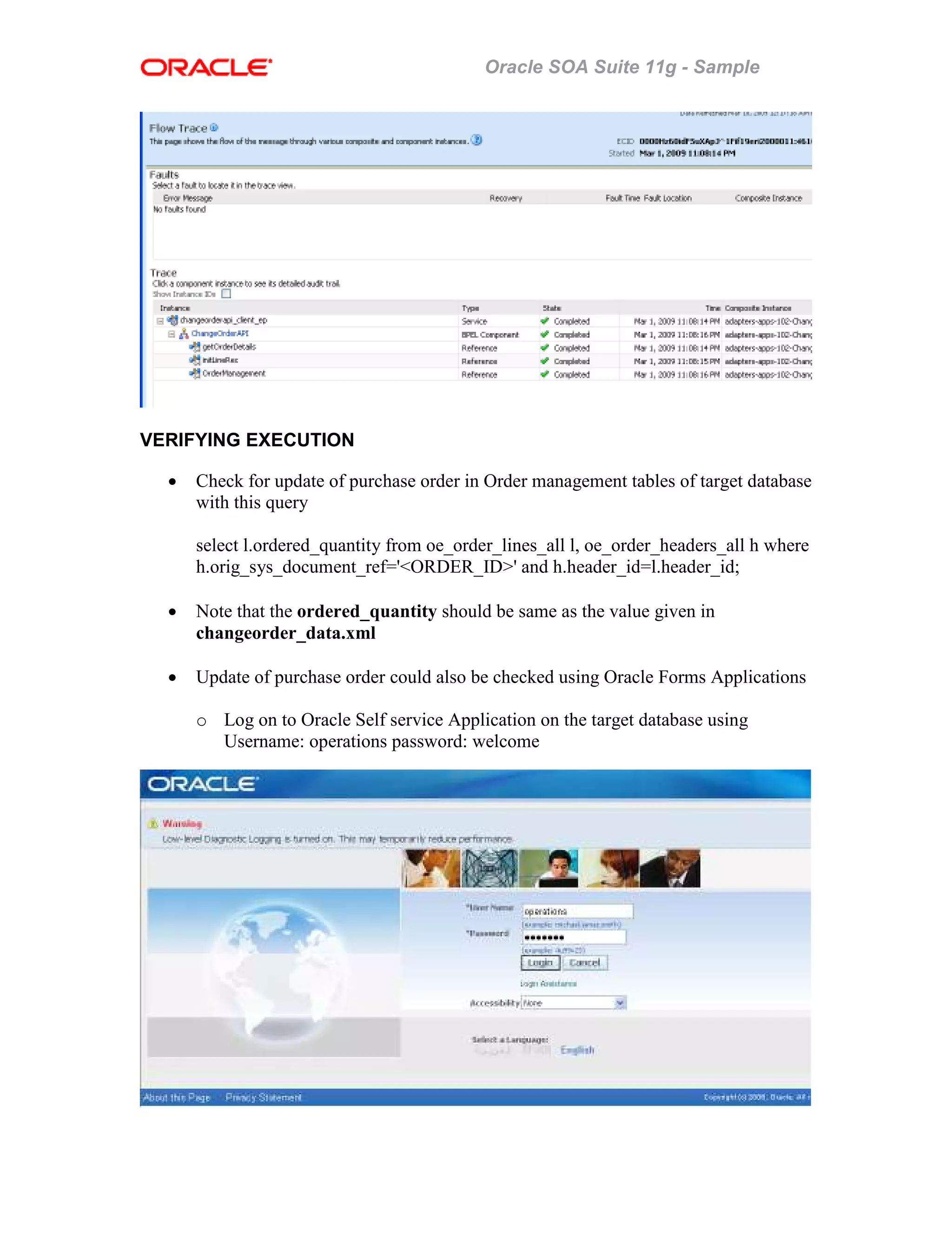 Oracle SOA Suite 11g - Sample
VERIFYING EXECUTION
• Check for update of purchase order in Order management tables of target database
with this query
select l.ordered_quantity from oe_order_lines_all l, oe_order_headers_all h where
h.orig_sys_document_ref='<ORDER_ID>' and h.header_id=l.header_id;
• Note that the ordered_quantity should be same as the value given in
changeorder_data.xml
• Update of purchase order could also be checked using Oracle Forms Applications
o Log on to Oracle Self service Application on the target database using
Username: operations password: welcome
 