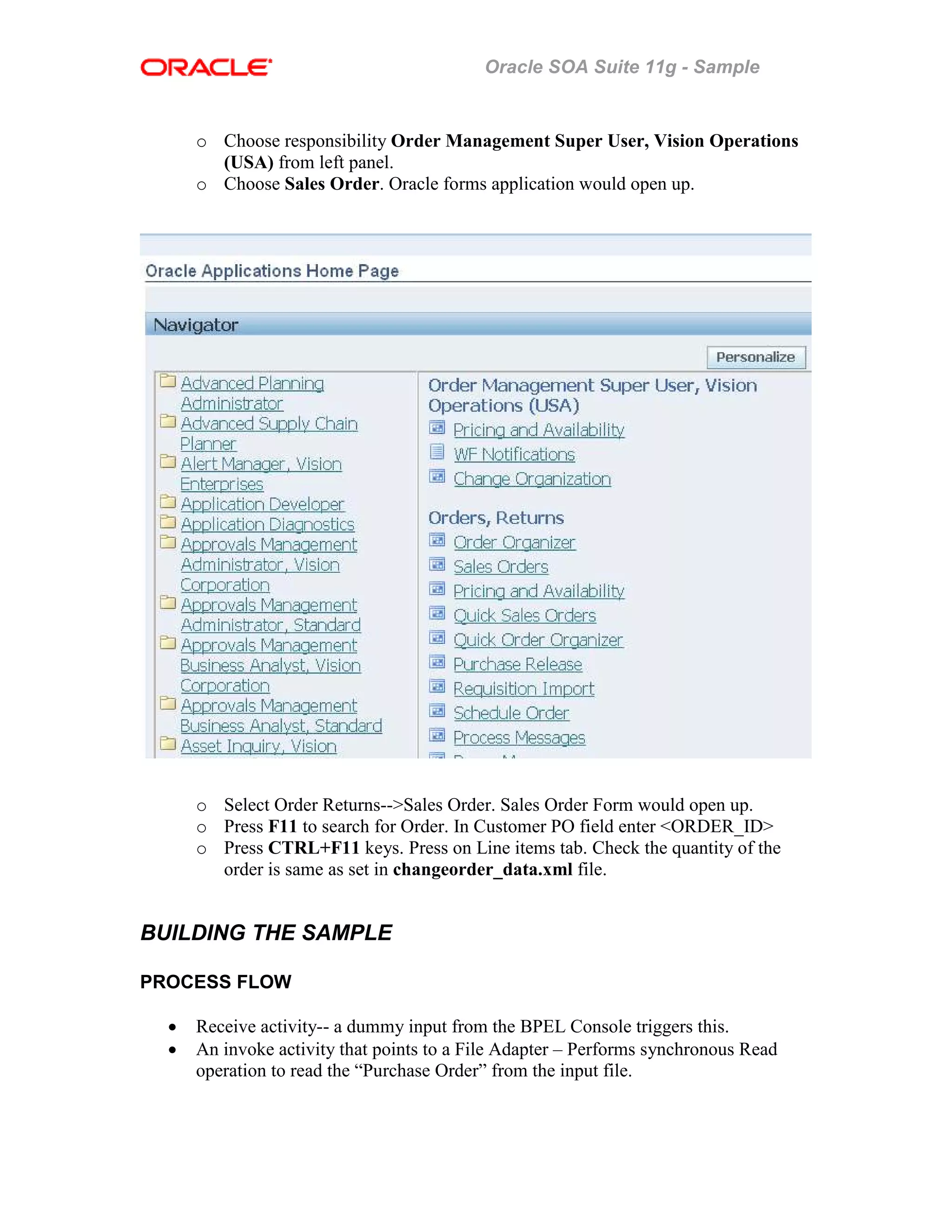 Oracle SOA Suite 11g - Sample
o Choose responsibility Order Management Super User, Vision Operations
(USA) from left panel.
o Choose Sales Order. Oracle forms application would open up.
o Select Order Returns-->Sales Order. Sales Order Form would open up.
o Press F11 to search for Order. In Customer PO field enter <ORDER_ID>
o Press CTRL+F11 keys. Press on Line items tab. Check the quantity of the
order is same as set in changeorder_data.xml file.
BUILDING THE SAMPLE
PROCESS FLOW
• Receive activity-- a dummy input from the BPEL Console triggers this.
• An invoke activity that points to a File Adapter – Performs synchronous Read
operation to read the “Purchase Order” from the input file.
 
