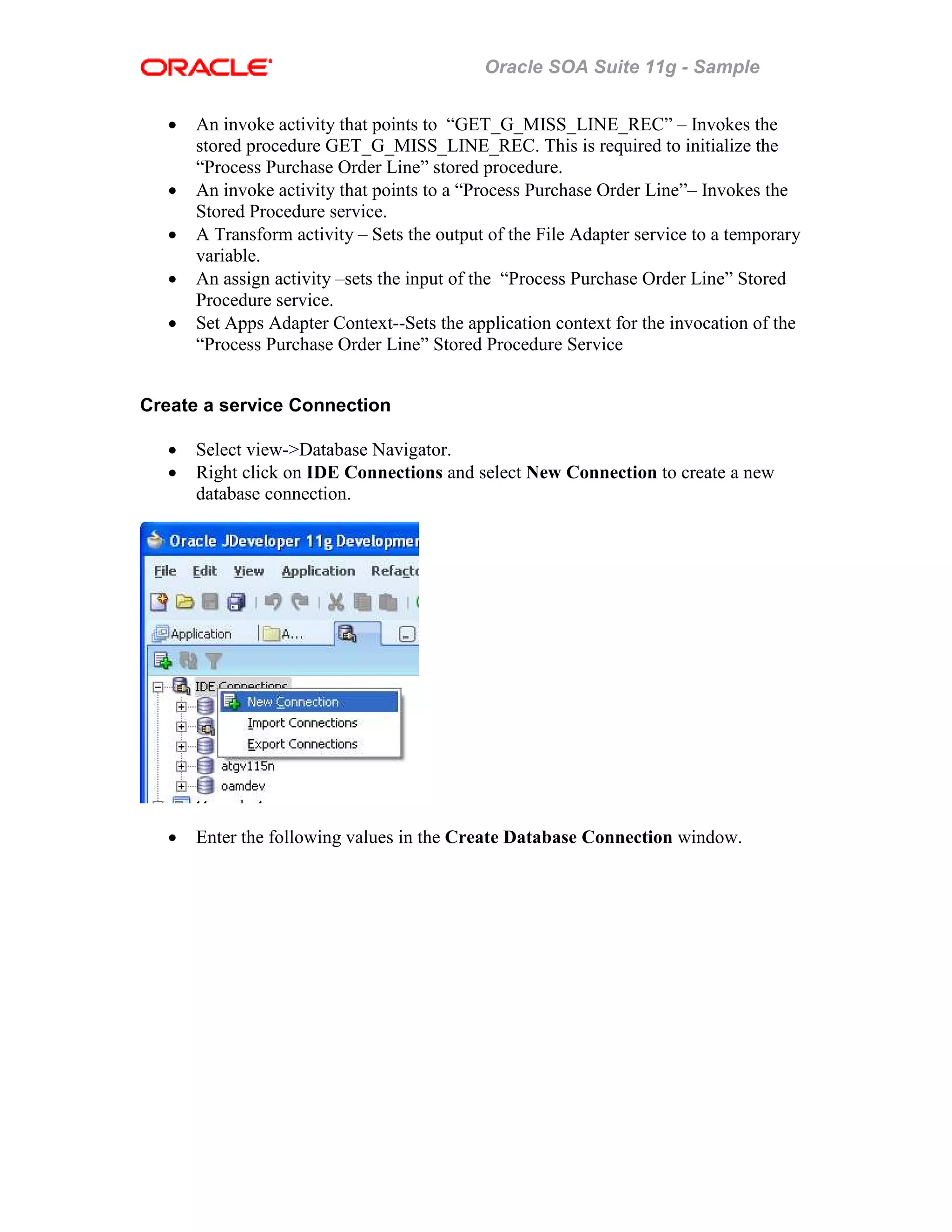 Oracle SOA Suite 11g - Sample
• An invoke activity that points to “GET_G_MISS_LINE_REC” – Invokes the
stored procedure GET_G_MISS_LINE_REC. This is required to initialize the
“Process Purchase Order Line” stored procedure.
• An invoke activity that points to a “Process Purchase Order Line”– Invokes the
Stored Procedure service.
• A Transform activity – Sets the output of the File Adapter service to a temporary
variable.
• An assign activity –sets the input of the “Process Purchase Order Line” Stored
Procedure service.
• Set Apps Adapter Context--Sets the application context for the invocation of the
“Process Purchase Order Line” Stored Procedure Service
Create a service Connection
• Select view->Database Navigator.
• Right click on IDE Connections and select New Connection to create a new
database connection.
• Enter the following values in the Create Database Connection window.
 