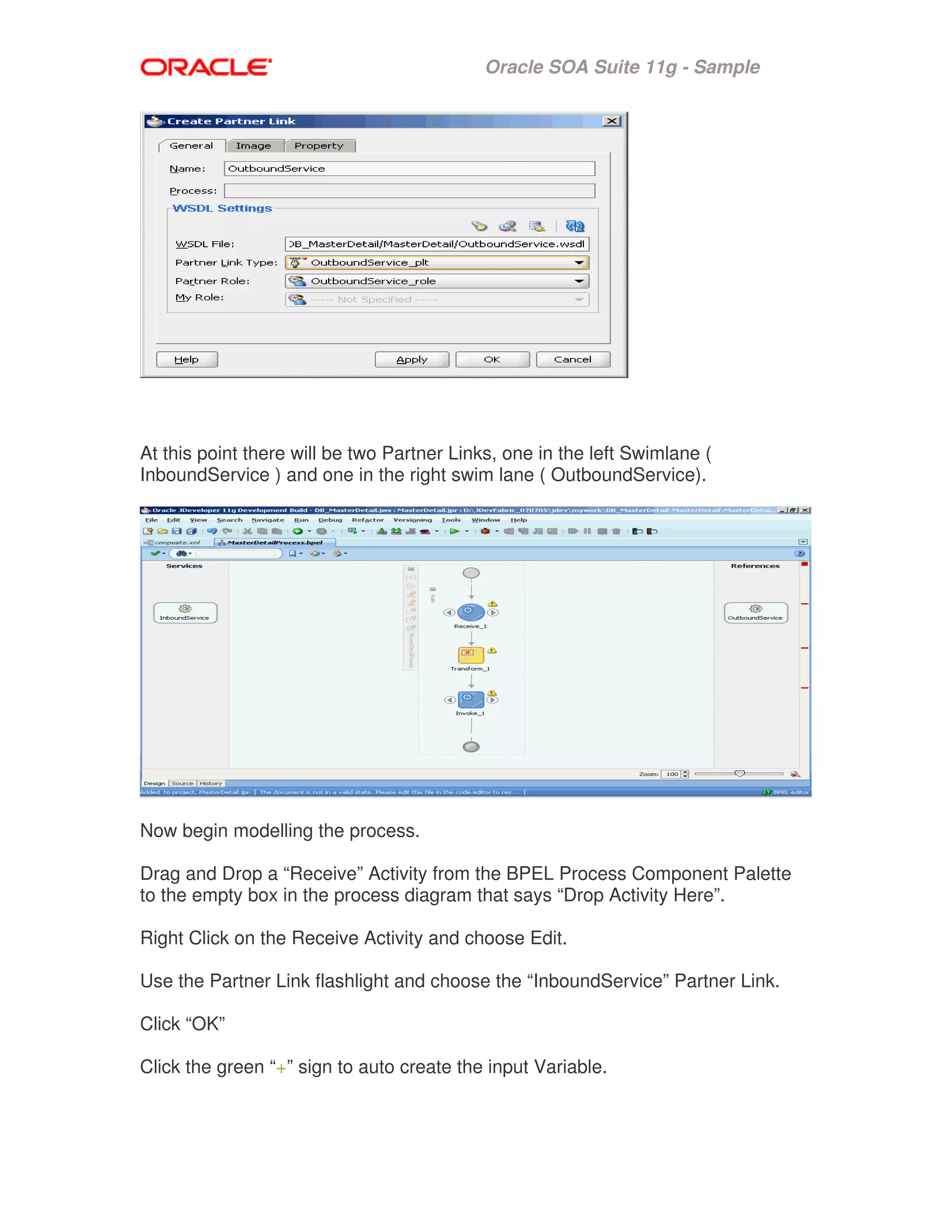 Oracle SOA Suite 11g - Sample
At this point there will be two Partner Links, one in the left Swimlane (
InboundService ) and one in the right swim lane ( OutboundService).
Now begin modelling the process.
Drag and Drop a “Receive” Activity from the BPEL Process Component Palette
to the empty box in the process diagram that says “Drop Activity Here”.
Right Click on the Receive Activity and choose Edit.
Use the Partner Link flashlight and choose the “InboundService” Partner Link.
Click “OK”
Click the green “+” sign to auto create the input Variable.
 