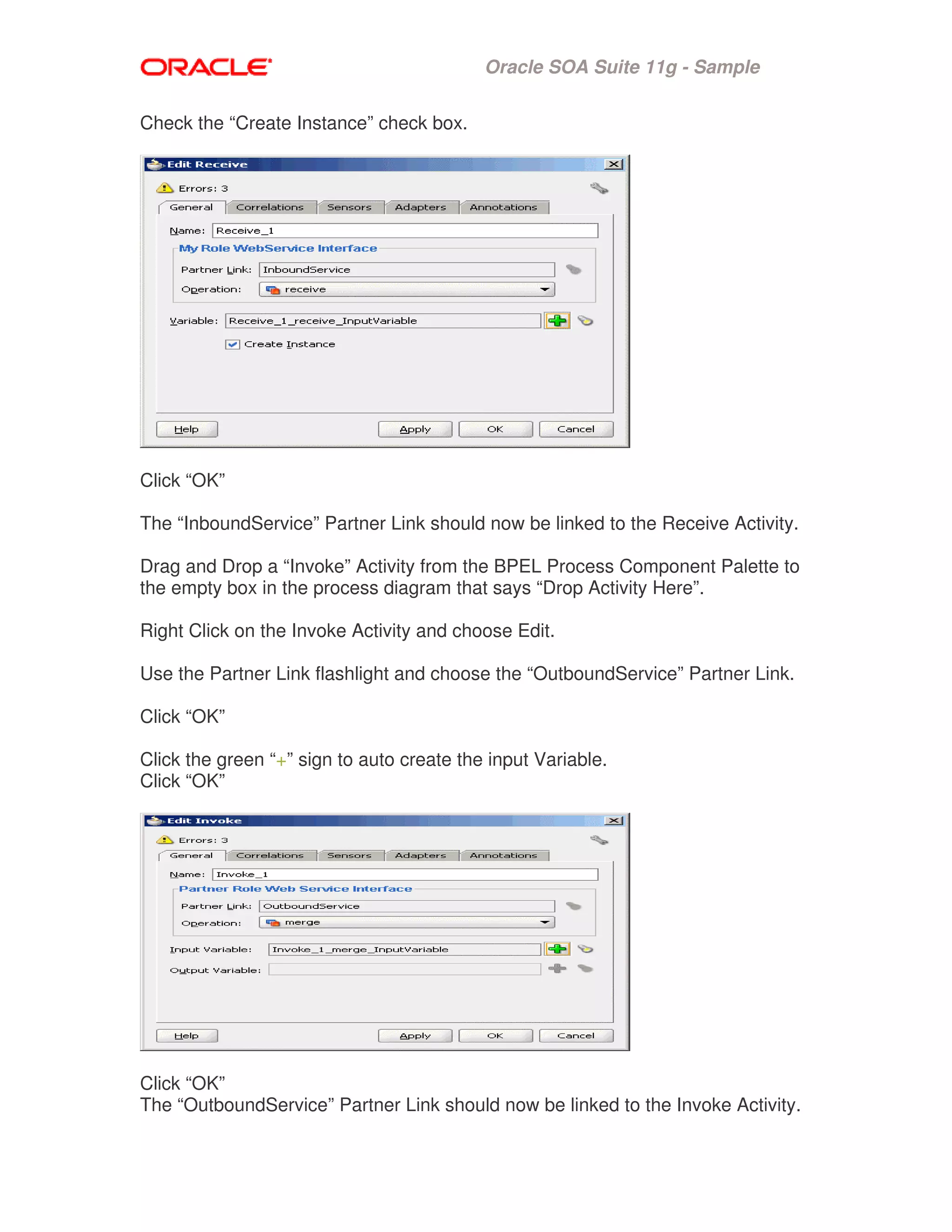 Oracle SOA Suite 11g - Sample
Check the “Create Instance” check box.
Click “OK”
The “InboundService” Partner Link should now be linked to the Receive Activity.
Drag and Drop a “Invoke” Activity from the BPEL Process Component Palette to
the empty box in the process diagram that says “Drop Activity Here”.
Right Click on the Invoke Activity and choose Edit.
Use the Partner Link flashlight and choose the “OutboundService” Partner Link.
Click “OK”
Click the green “+” sign to auto create the input Variable.
Click “OK”
Click “OK”
The “OutboundService” Partner Link should now be linked to the Invoke Activity.
 