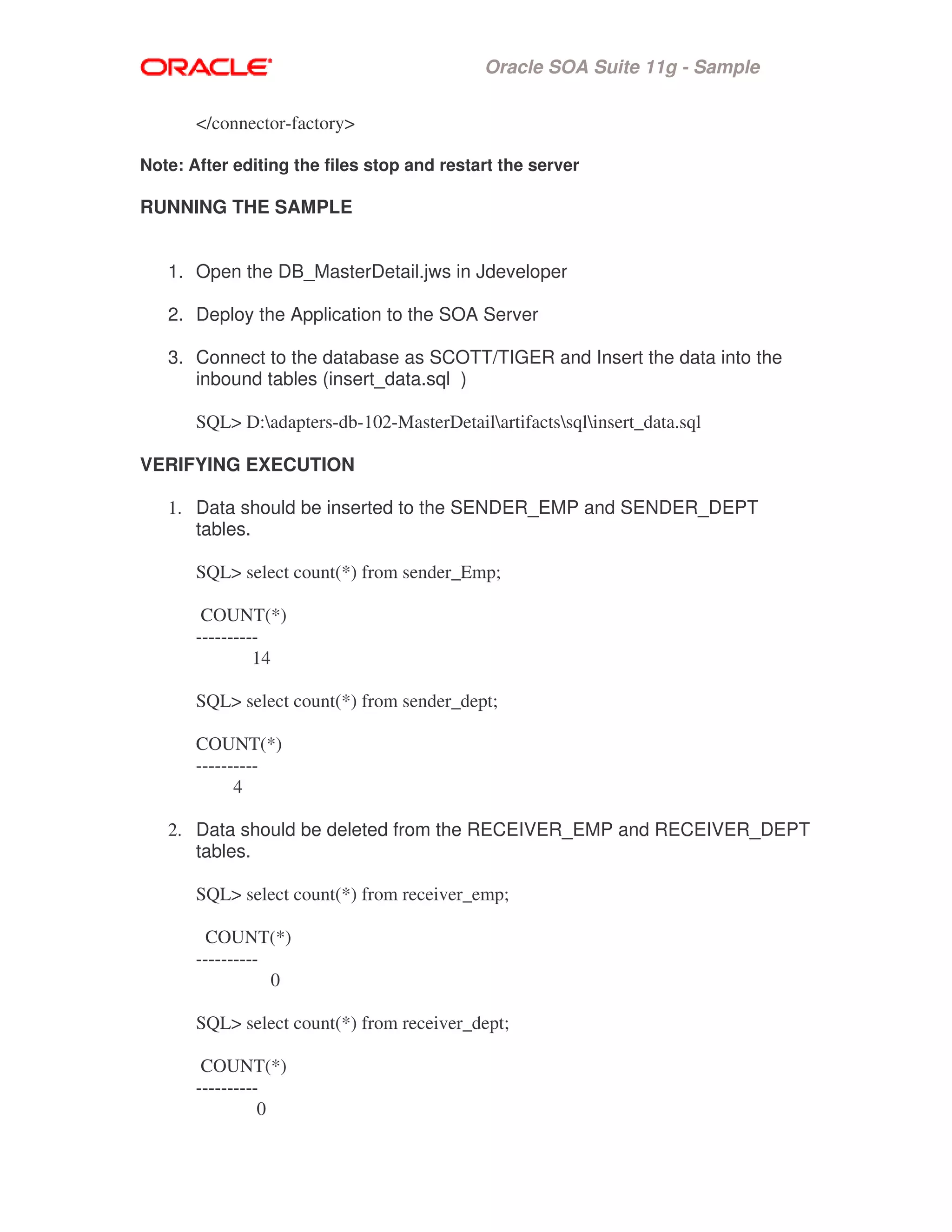 Oracle SOA Suite 11g - Sample
</connector-factory>
Note: After editing the files stop and restart the server
RUNNING THE SAMPLE
1. Open the DB_MasterDetail.jws in Jdeveloper
2. Deploy the Application to the SOA Server
3. Connect to the database as SCOTT/TIGER and Insert the data into the
inbound tables (insert_data.sql )
SQL> D:adapters-db-102-MasterDetailartifactssqlinsert_data.sql
VERIFYING EXECUTION
1. Data should be inserted to the SENDER_EMP and SENDER_DEPT
tables.
SQL> select count(*) from sender_Emp;
COUNT(*)
----------
14
SQL> select count(*) from sender_dept;
COUNT(*)
----------
4
2. Data should be deleted from the RECEIVER_EMP and RECEIVER_DEPT
tables.
SQL> select count(*) from receiver_emp;
COUNT(*)
----------
0
SQL> select count(*) from receiver_dept;
COUNT(*)
----------
0
 