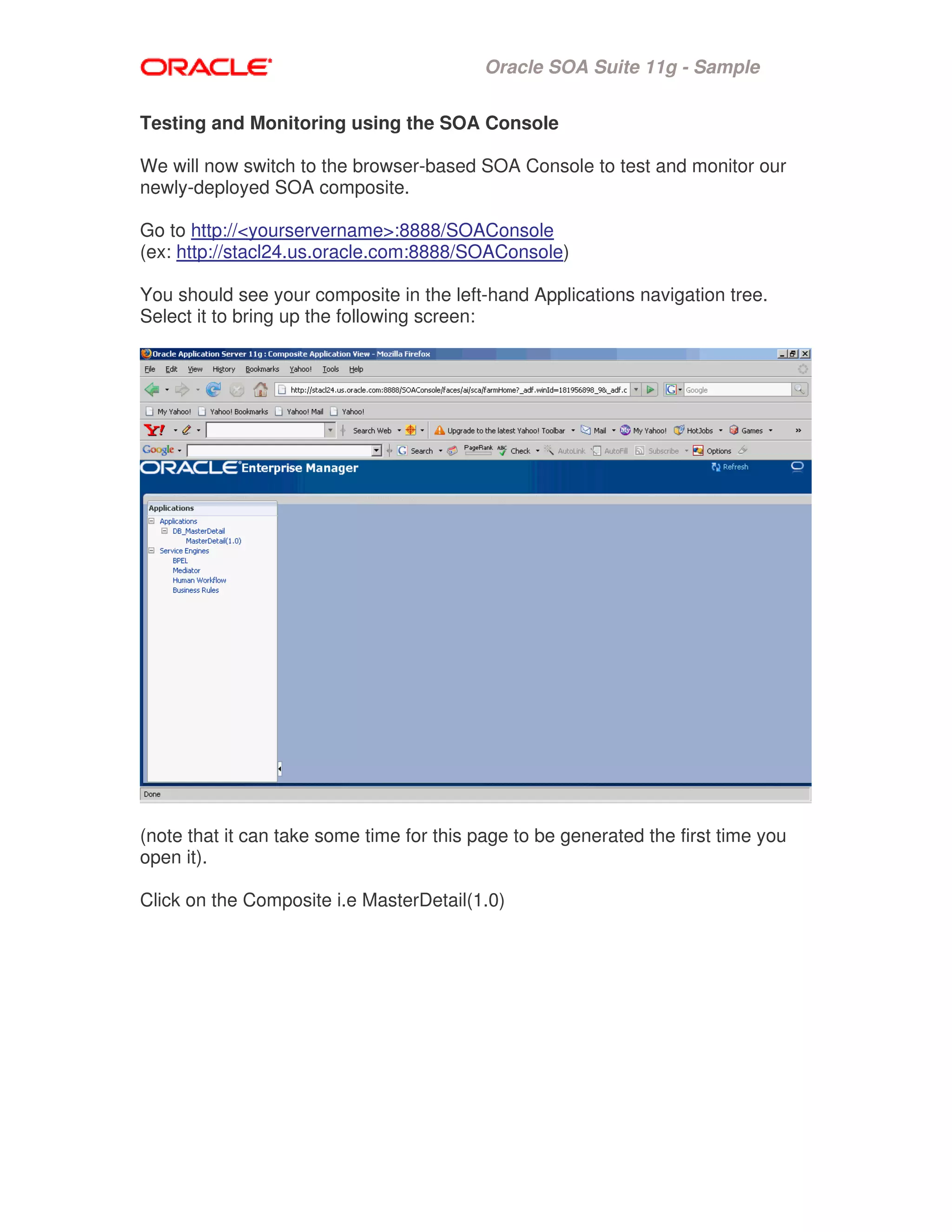 Oracle SOA Suite 11g - Sample
Testing and Monitoring using the SOA Console
We will now switch to the browser-based SOA Console to test and monitor our
newly-deployed SOA composite.
Go to http://<yourservername>:8888/SOAConsole
(ex: http://stacl24.us.oracle.com:8888/SOAConsole)
You should see your composite in the left-hand Applications navigation tree.
Select it to bring up the following screen:
(note that it can take some time for this page to be generated the first time you
open it).
Click on the Composite i.e MasterDetail(1.0)
 