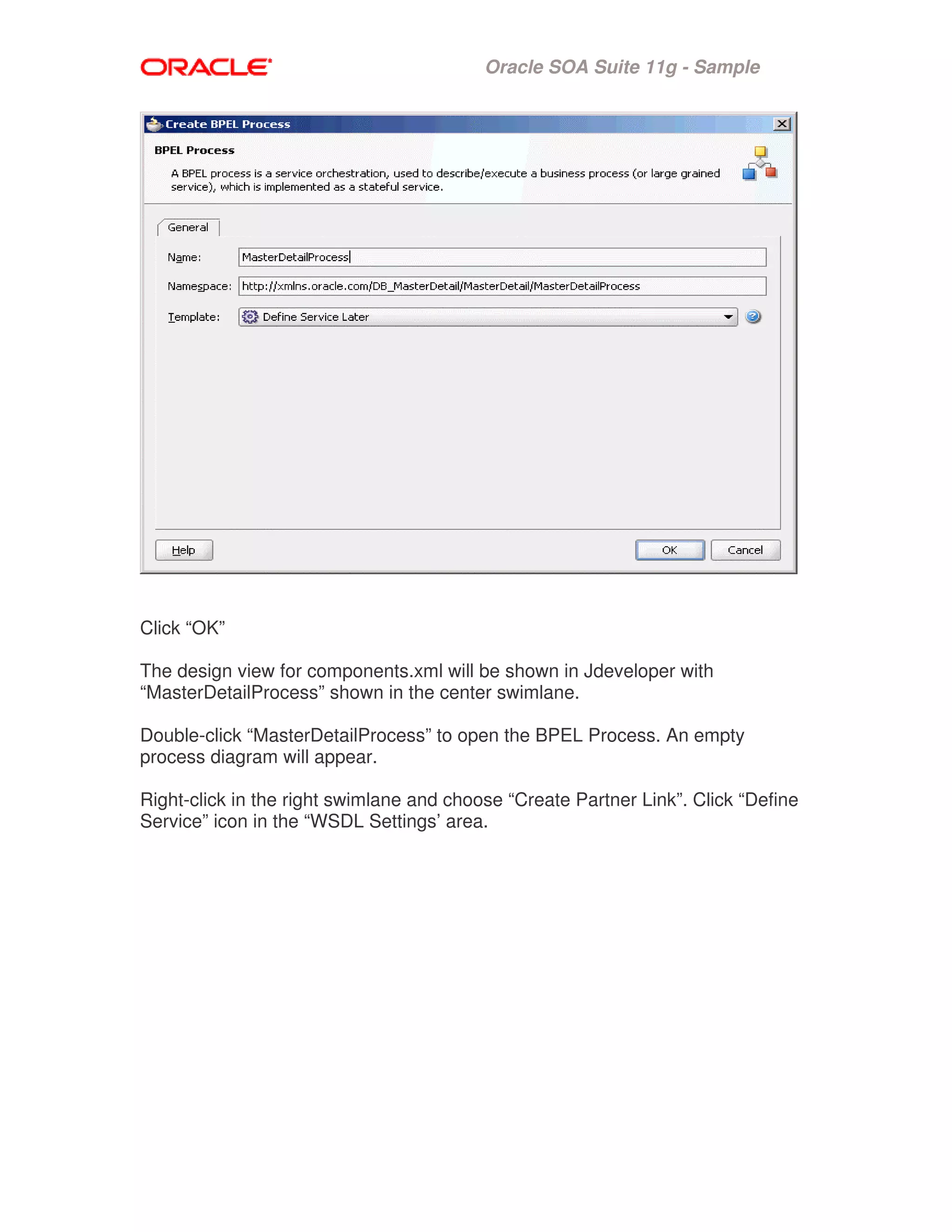 Oracle SOA Suite 11g - Sample
Click “OK”
The design view for components.xml will be shown in Jdeveloper with
“MasterDetailProcess” shown in the center swimlane.
Double-click “MasterDetailProcess” to open the BPEL Process. An empty
process diagram will appear.
Right-click in the right swimlane and choose “Create Partner Link”. Click “Define
Service” icon in the “WSDL Settings’ area.
 