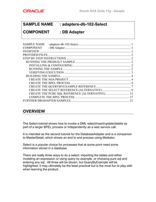 Oracle SOA Suite 11g - Sample
SAMPLE NAME : adapters-db-102-Select
COMPONENT : DB Adapter
SAMPLE NAME : adapters-db-102-Select..................................................................... 1
COMPONENT : DB Adapter...................................................................................... 1
OVERVIEW ....................................................................................................................... 1
PROVIDED FILES............................................................................................................. 2
STEP BY STEP INSTRUCTIONS .................................................................................... 2
RUNNING THE PREBUILT SAMPLE ........................................................................ 2
INSTALLING & CONFIGURING............................................................................ 2
RUNNING THE SAMPLE......................................................................................... 2
VERIFYING EXECUTION....................................................................................... 3
BUILDING THE SAMPLE............................................................................................ 4
CREATE THE SOA PROJECT ................................................................................. 4
CREATE THE BPEL PROCESS............................................................................... 4
CREATE THE QUERYBYEXAMPLE REFERENCE............................................. 7
CREATE THE SELECT REFERENCE (ALTERNATIVE) ..................................... 9
CREATE THE PURE SQL REFERENCE (ALTERNATIVE)............................... 12
COMPLETE THE BPEL PROCESS........................................................................ 17
FURTHER DBADAPTER SAMPLES ............................................................................ 21
OVERVIEW
The Select tutorial shows how to invoke a DML select/insert/update/delete as
part of a larger BPEL process or independently as a web service call.
It is intended as the second tutorial for the DatabaseAdapter and is a companion
to MasterDetail, which shows an end to end process using Mediator.
Select is a popular choice for processes that at some point need some
information stored in a database.
There are really three ways to do a select: importing the tables and either
modeling an expression or using query by example, or choosing pure sql and
entering any sql. All three will be shown, but QueryByExample will be
highlighted; it may ultimately be the least practical but is the most fun to play with
when learning the product.
 