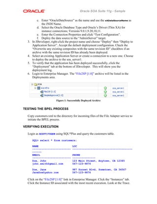 Oracle SOA Suite 11g - Sample
c. Enter “OracleDataSource” as the name and use the xADataSourceName as
the JNDI Name.
d. Select the Oracle Database Type and Oracle’s Driver (Thin XA) for
instance connections; Versions 9.0.1,9.20,10,11.
e. Enter the Connection Properties and click “Test Configuration”.
f. Deploy the data source to the “AdminServer” target.
3. In JDeveloper, right-click the project name and choose “Deploy” then “Deploy to
Application Server”. Accept the default deployment configuration. Check the
“Overwrite any existing composites with the same revision ID” checkbox if an
archive with the same revision ID has already been deployed.
4. Select an existing Application Server or create a connection to a new one. Choose
to deploy the archive to the soa_server1.
5. To verify that the application has been deployed successfully, click the
“Deployment” tab at the bottom of JDeveloper. This will show you the
deployment log.
6. Login to Enterprise Manager. The “File2SP [1.0]” archive will be listed in the
Deployments area.
Figure 1: Successfully Deployed Archive
TESTING THE BPEL PROCESS
Copy customers.xml to the directory for incoming files of the File Adapter service to
initiate the BPEL process.
VERIFYING EXECUTION
Login as SCOTT/TIGER using SQL*Plus and query the customers table.
SQL> select * from customers;
NAME LOC
------------------------- ---------------------------------------
------
EMAIL PHONE
------------------------- ---------------
Doe, John 123 Main Street, Anytown, CA 12345
john.smith@gmail.com 567-123-9876
Doe, Jane 987 Sunset Blvd, Sometown, CA 34567
JaneDoe@yahoo.com 567-123-9876
Click on the “File2SP [1.0]” link in Enterprise Manager. Click the “Instances” tab.
Click the Instance ID associated with the most recent execution. Look at the Trace.
 