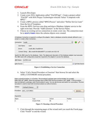 Oracle SOA Suite 11g - Sample
1. Launch JDeveloper.
2. Create a new SOA Application called “File2SPApp”. Create a project called
“File2SP” with SOA Project Technologies selected. Select “Composite with
BPEL”.
3. Create a BPEL process called “BPELProcess” and select “Define Service Later”
from the list of Templates.
4. From the BPEL Services area drag and drop a Database Adapter service to the
right swim lane. Provide “AddCustomers” as the Service Name.
5. Choose an existing service connection or create a new one. The connection must
be to SCOTT/TIGER where the schema objects were created.
Figure 4: Establishing a Service Connection
6. Select “Call a Stored Procedure or Function” then browse for and select the
ADD_CUSTOMERS stored procedure.
Figure 5: Choosing a Stored Procedure
7. Click through the remaining pages of the wizard until you reach the Finish page.
Click “Finish” to end the wizard.
 