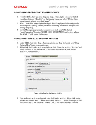 Oracle SOA Suite 11g - Sample
CONFIGURING THE INBOUND ADAPTER SERVICE
1. From the BPEL Services area drag and drop a File Adapter service to the left
swim lane. Provide “ReadFile” as the Service Name and select “Define from
operation and schema (specified later).”
2. Select “Read File” as the Operation Type. Specify a physical directory path for
incoming files. Specify a name pattern for incoming files to read and provide a
polling frequency.
3. On the Messages page click the search icon to look up a URL. Select
“InputParameters” from the SCOTT_ADD_CUSTOMERS.xsd project schema
file. Click “Finish on the Finish page.
CONFIGURING AN END TO END BPEL PROCESS
1. Under BPEL Activities drag a Receive activity and drop it where it says “Drop
Activity Here” in the process diagram.
2. Right-click the Receive activity and choose Edit. Name the activity “Receive” and
select ReadFile as the partner link. Auto-create the variable. Check the box
marked “Create Instance.”
Figure 6: Configuring the Receive Activity
3. Drag an Invoke activity and drop it after the Receive activity. Right click on the
Invoke and choose “Edit”. Name the activity “Invoke”. Use the Flashlight to find
and choose the “AddCustomers” Partner Link. Auto-create the Input variable.
 