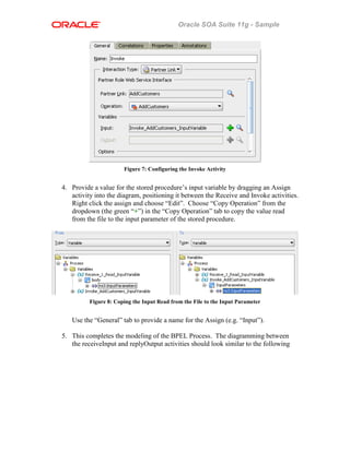 Oracle SOA Suite 11g - Sample
Figure 7: Configuring the Invoke Activity
4. Provide a value for the stored procedure’s input variable by dragging an Assign
activity into the diagram, positioning it between the Receive and Invoke activities.
Right click the assign and choose “Edit”. Choose “Copy Operation” from the
dropdown (the green “+”) in the “Copy Operation” tab to copy the value read
from the file to the input parameter of the stored procedure.
Figure 8: Coping the Input Read from the File to the Input Parameter
Use the “General” tab to provide a name for the Assign (e.g. “Input”).
5. This completes the modeling of the BPEL Process. The diagramming between
the receiveInput and replyOutput activities should look similar to the following
 