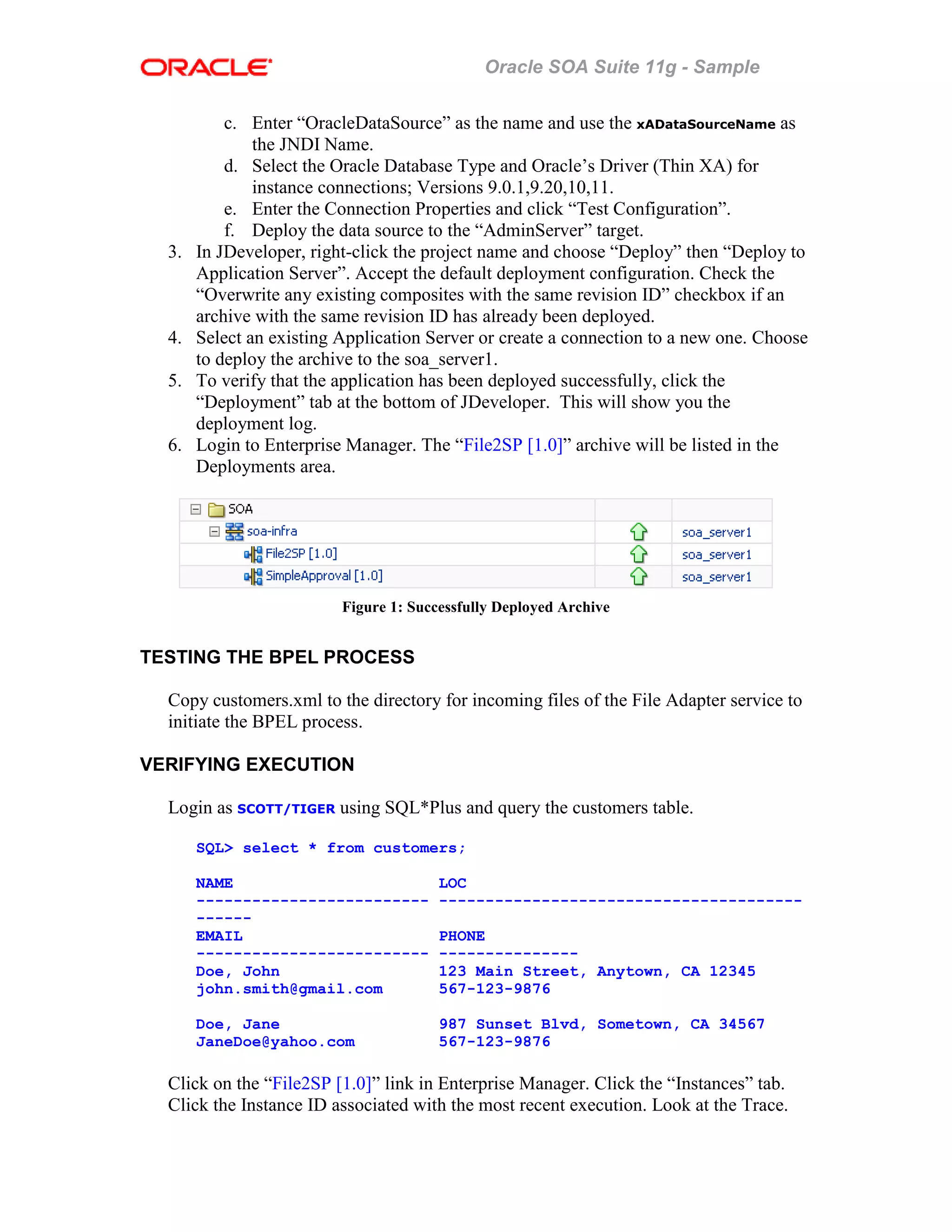 Oracle SOA Suite 11g - Sample
c. Enter “OracleDataSource” as the name and use the xADataSourceName as
the JNDI Name.
d. Select the Oracle Database Type and Oracle’s Driver (Thin XA) for
instance connections; Versions 9.0.1,9.20,10,11.
e. Enter the Connection Properties and click “Test Configuration”.
f. Deploy the data source to the “AdminServer” target.
3. In JDeveloper, right-click the project name and choose “Deploy” then “Deploy to
Application Server”. Accept the default deployment configuration. Check the
“Overwrite any existing composites with the same revision ID” checkbox if an
archive with the same revision ID has already been deployed.
4. Select an existing Application Server or create a connection to a new one. Choose
to deploy the archive to the soa_server1.
5. To verify that the application has been deployed successfully, click the
“Deployment” tab at the bottom of JDeveloper. This will show you the
deployment log.
6. Login to Enterprise Manager. The “File2SP [1.0]” archive will be listed in the
Deployments area.
Figure 1: Successfully Deployed Archive
TESTING THE BPEL PROCESS
Copy customers.xml to the directory for incoming files of the File Adapter service to
initiate the BPEL process.
VERIFYING EXECUTION
Login as SCOTT/TIGER using SQL*Plus and query the customers table.
SQL> select * from customers;
NAME LOC
------------------------- ---------------------------------------
------
EMAIL PHONE
------------------------- ---------------
Doe, John 123 Main Street, Anytown, CA 12345
john.smith@gmail.com 567-123-9876
Doe, Jane 987 Sunset Blvd, Sometown, CA 34567
JaneDoe@yahoo.com 567-123-9876
Click on the “File2SP [1.0]” link in Enterprise Manager. Click the “Instances” tab.
Click the Instance ID associated with the most recent execution. Look at the Trace.
 