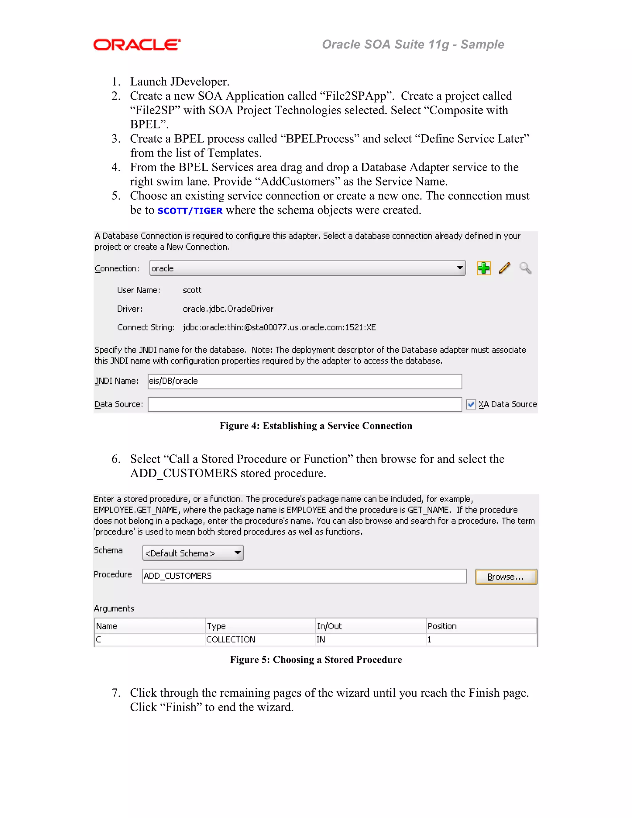Oracle SOA Suite 11g - Sample
1. Launch JDeveloper.
2. Create a new SOA Application called “File2SPApp”. Create a project called
“File2SP” with SOA Project Technologies selected. Select “Composite with
BPEL”.
3. Create a BPEL process called “BPELProcess” and select “Define Service Later”
from the list of Templates.
4. From the BPEL Services area drag and drop a Database Adapter service to the
right swim lane. Provide “AddCustomers” as the Service Name.
5. Choose an existing service connection or create a new one. The connection must
be to SCOTT/TIGER where the schema objects were created.
Figure 4: Establishing a Service Connection
6. Select “Call a Stored Procedure or Function” then browse for and select the
ADD_CUSTOMERS stored procedure.
Figure 5: Choosing a Stored Procedure
7. Click through the remaining pages of the wizard until you reach the Finish page.
Click “Finish” to end the wizard.
 