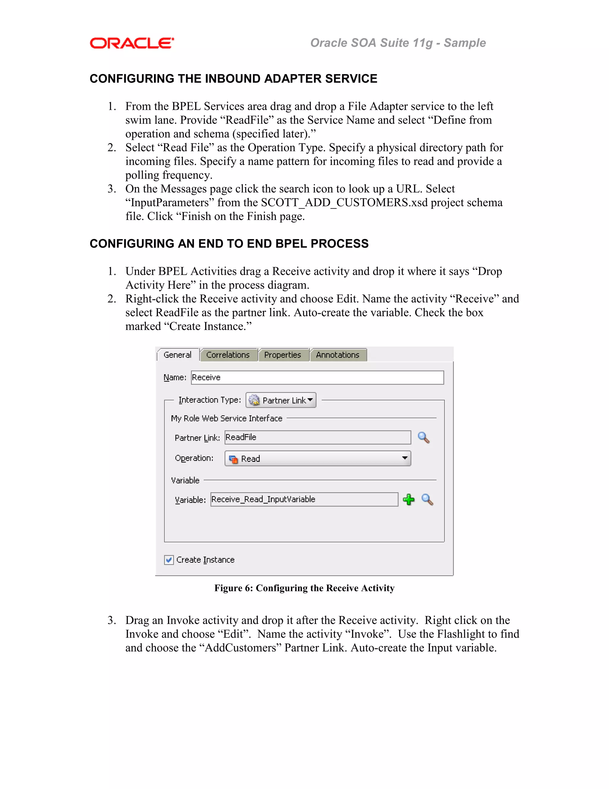 Oracle SOA Suite 11g - Sample
CONFIGURING THE INBOUND ADAPTER SERVICE
1. From the BPEL Services area drag and drop a File Adapter service to the left
swim lane. Provide “ReadFile” as the Service Name and select “Define from
operation and schema (specified later).”
2. Select “Read File” as the Operation Type. Specify a physical directory path for
incoming files. Specify a name pattern for incoming files to read and provide a
polling frequency.
3. On the Messages page click the search icon to look up a URL. Select
“InputParameters” from the SCOTT_ADD_CUSTOMERS.xsd project schema
file. Click “Finish on the Finish page.
CONFIGURING AN END TO END BPEL PROCESS
1. Under BPEL Activities drag a Receive activity and drop it where it says “Drop
Activity Here” in the process diagram.
2. Right-click the Receive activity and choose Edit. Name the activity “Receive” and
select ReadFile as the partner link. Auto-create the variable. Check the box
marked “Create Instance.”
Figure 6: Configuring the Receive Activity
3. Drag an Invoke activity and drop it after the Receive activity. Right click on the
Invoke and choose “Edit”. Name the activity “Invoke”. Use the Flashlight to find
and choose the “AddCustomers” Partner Link. Auto-create the Input variable.
 