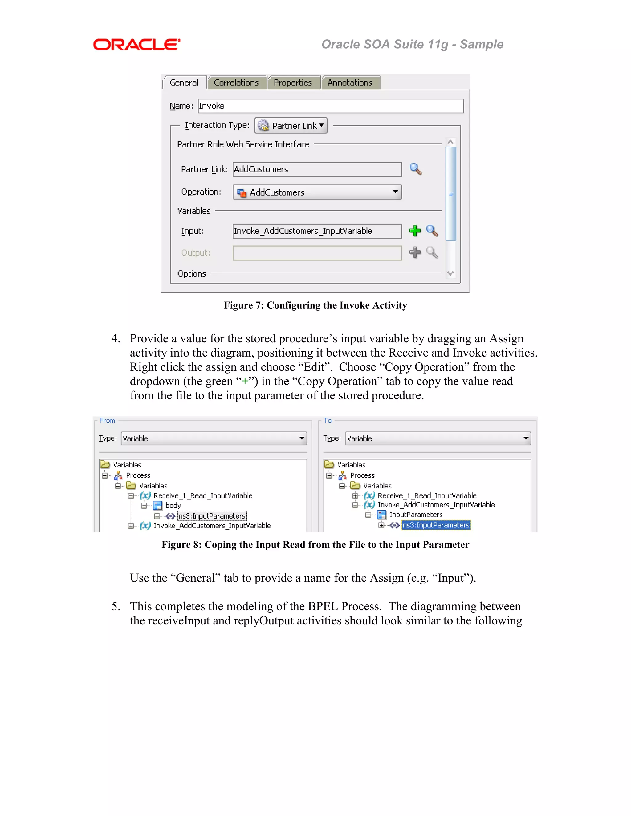 Oracle SOA Suite 11g - Sample
Figure 7: Configuring the Invoke Activity
4. Provide a value for the stored procedure’s input variable by dragging an Assign
activity into the diagram, positioning it between the Receive and Invoke activities.
Right click the assign and choose “Edit”. Choose “Copy Operation” from the
dropdown (the green “+”) in the “Copy Operation” tab to copy the value read
from the file to the input parameter of the stored procedure.
Figure 8: Coping the Input Read from the File to the Input Parameter
Use the “General” tab to provide a name for the Assign (e.g. “Input”).
5. This completes the modeling of the BPEL Process. The diagramming between
the receiveInput and replyOutput activities should look similar to the following
 