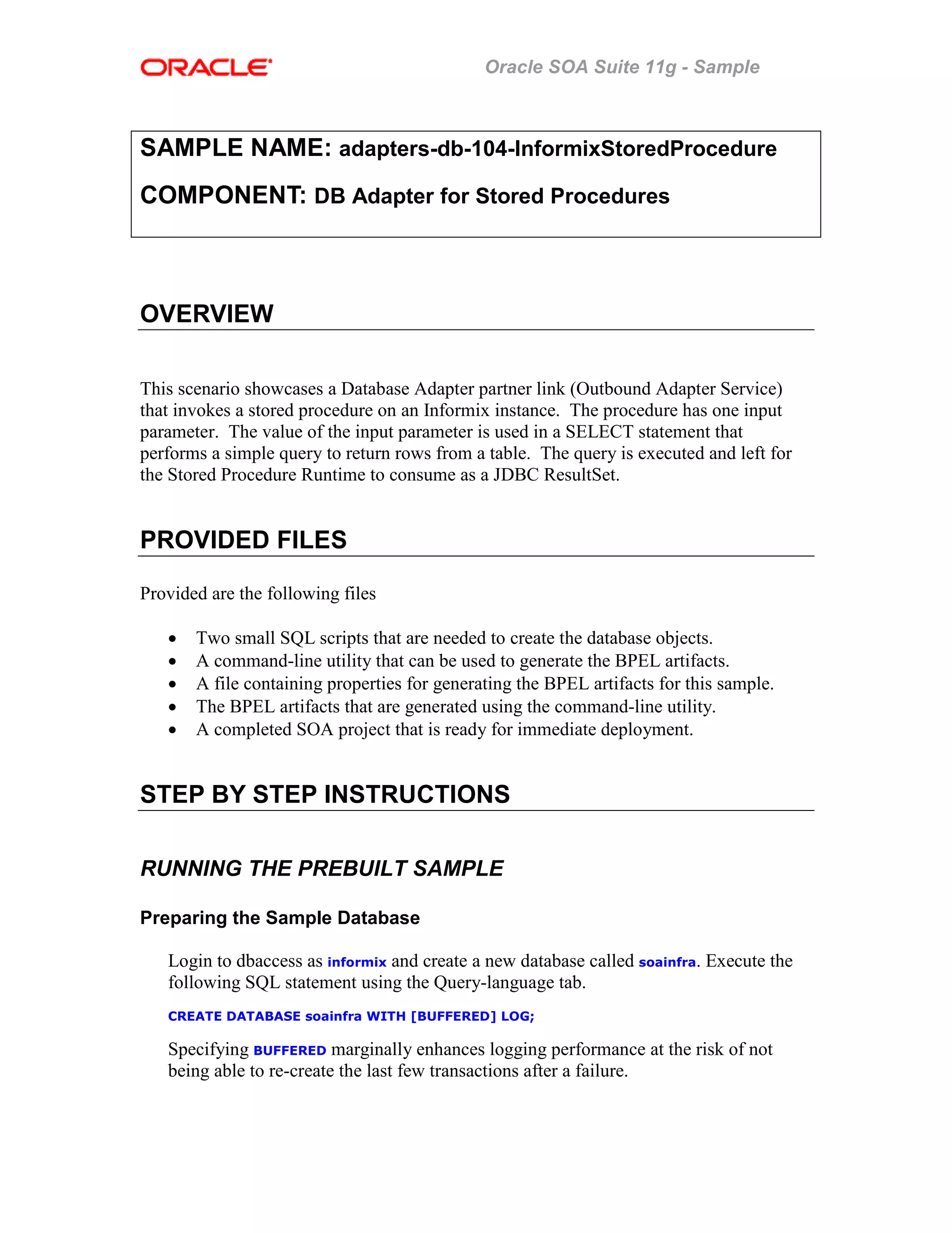 Oracle SOA Suite 11g - Sample
SAMPLE NAME: adapters-db-104-InformixStoredProcedure
COMPONENT: DB Adapter for Stored Procedures
OVERVIEW
This scenario showcases a Database Adapter partner link (Outbound Adapter Service)
that invokes a stored procedure on an Informix instance. The procedure has one input
parameter. The value of the input parameter is used in a SELECT statement that
performs a simple query to return rows from a table. The query is executed and left for
the Stored Procedure Runtime to consume as a JDBC ResultSet.
PROVIDED FILES
Provided are the following files
• Two small SQL scripts that are needed to create the database objects.
• A command-line utility that can be used to generate the BPEL artifacts.
• A file containing properties for generating the BPEL artifacts for this sample.
• The BPEL artifacts that are generated using the command-line utility.
• A completed SOA project that is ready for immediate deployment.
STEP BY STEP INSTRUCTIONS
RUNNING THE PREBUILT SAMPLE
Preparing the Sample Database
Login to dbaccess as informix and create a new database called soainfra. Execute the
following SQL statement using the Query-language tab.
CREATE DATABASE soainfra WITH [BUFFERED] LOG;
Specifying BUFFERED marginally enhances logging performance at the risk of not
being able to re-create the last few transactions after a failure.
 