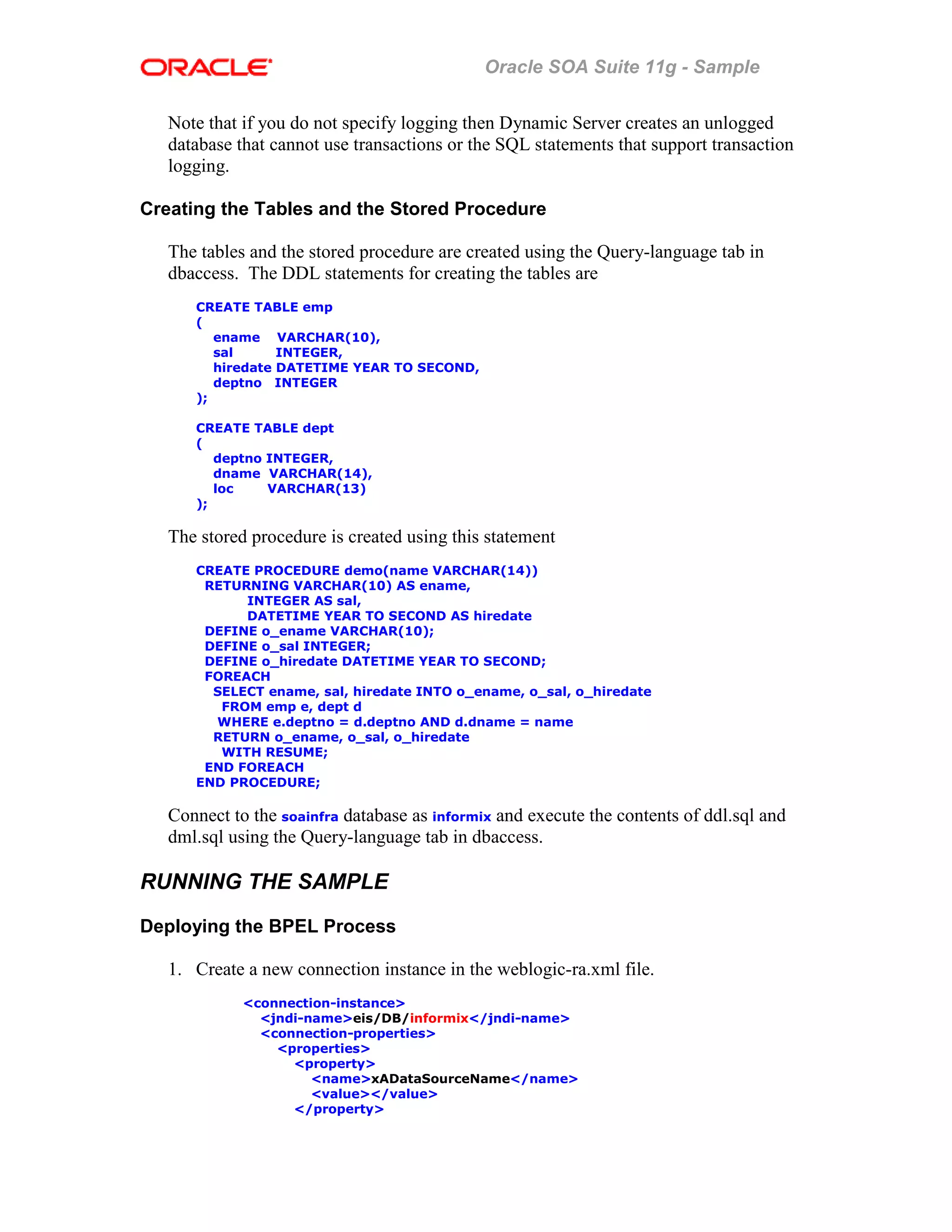 Oracle SOA Suite 11g - Sample
Note that if you do not specify logging then Dynamic Server creates an unlogged
database that cannot use transactions or the SQL statements that support transaction
logging.
Creating the Tables and the Stored Procedure
The tables and the stored procedure are created using the Query-language tab in
dbaccess. The DDL statements for creating the tables are
CREATE TABLE emp
(
ename VARCHAR(10),
sal INTEGER,
hiredate DATETIME YEAR TO SECOND,
deptno INTEGER
);
CREATE TABLE dept
(
deptno INTEGER,
dname VARCHAR(14),
loc VARCHAR(13)
);
The stored procedure is created using this statement
CREATE PROCEDURE demo(name VARCHAR(14))
RETURNING VARCHAR(10) AS ename,
INTEGER AS sal,
DATETIME YEAR TO SECOND AS hiredate
DEFINE o_ename VARCHAR(10);
DEFINE o_sal INTEGER;
DEFINE o_hiredate DATETIME YEAR TO SECOND;
FOREACH
SELECT ename, sal, hiredate INTO o_ename, o_sal, o_hiredate
FROM emp e, dept d
WHERE e.deptno = d.deptno AND d.dname = name
RETURN o_ename, o_sal, o_hiredate
WITH RESUME;
END FOREACH
END PROCEDURE;
Connect to the soainfra database as informix and execute the contents of ddl.sql and
dml.sql using the Query-language tab in dbaccess.
RUNNING THE SAMPLE
Deploying the BPEL Process
1. Create a new connection instance in the weblogic-ra.xml file.
<connection-instance>
<jndi-name>eis/DB/informix</jndi-name>
<connection-properties>
<properties>
<property>
<name>xADataSourceName</name>
<value></value>
</property>
 